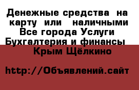 Денежные средства  на  карту  или   наличными - Все города Услуги » Бухгалтерия и финансы   . Крым,Щёлкино